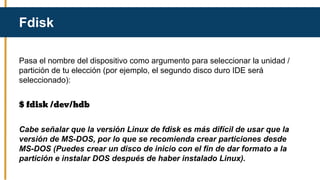 Pasa el nombre del dispositivo como argumento para seleccionar la unidad /
partición de tu elección (por ejemplo, el segundo disco duro IDE será
seleccionado):
$ fdisk /dev/hdb
Cabe señalar que la versión Linux de fdisk es más difícil de usar que la
versión de MS-DOS, por lo que se recomienda crear particiones desde
MS-DOS (Puedes crear un disco de inicio con el fin de dar formato a la
partición e instalar DOS después de haber instalado Linux).
Fdisk
 