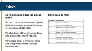 Fdisk
La nomenclatura para los discos
duros
En Linux, los nombres de los dispositivos
de almacenamiento varían en función de
si son unidades SCSI o IDE.
Para los discos IDE, el primero se llama
hda, el segundo se llama hdb, etc.
Para discos SCSI, el primero se llama
sda, el segundo se llama sdb y así
sucesivamente.
Comandos de fdisk
 