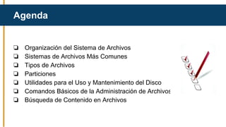 Agenda
❏ Organización del Sistema de Archivos
❏ Sistemas de Archivos Más Comunes
❏ Tipos de Archivos
❏ Particiones
❏ Utilidades para el Uso y Mantenimiento del Disco
❏ Comandos Básicos de la Administración de Archivos
❏ Búsqueda de Contenido en Archivos
 