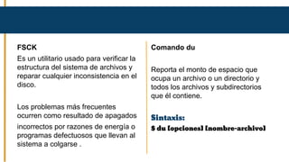 FSCK
Es un utilitario usado para verificar la
estructura del sistema de archivos y
reparar cualquier inconsistencia en el
disco.
Los problemas más frecuentes
ocurren como resultado de apagados
incorrectos por razones de energía o
programas defectuosos que llevan al
sistema a colgarse .
Comando du
Reporta el monto de espacio que
ocupa un archivo o un directorio y
todos los archivos y subdirectorios
que él contiene.
Sintaxis:
$ du [opciones] [nombre-archivo]
 
