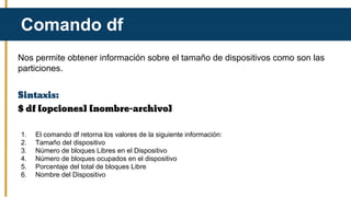 Nos permite obtener información sobre el tamaño de dispositivos como son las
particiones.
Sintaxis:
$ df [opciones] [nombre-archivo]
1. El comando df retorna los valores de la siguiente información:
2. Tamaño del dispositivo
3. Número de bloques Libres en el Dispositivo
4. Número de bloques ocupados en el dispositivo
5. Porcentaje del total de bloques Libre
6. Nombre del Dispositivo
Comando df
 