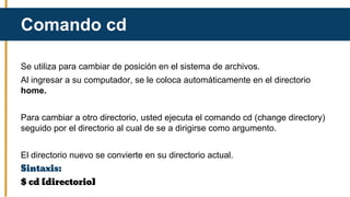 Se utiliza para cambiar de posición en el sistema de archivos.
Al ingresar a su computador, se le coloca automáticamente en el directorio
home.
Para cambiar a otro directorio, usted ejecuta el comando cd (change directory)
seguido por el directorio al cual de se a dirigirse como argumento.
El directorio nuevo se convierte en su directorio actual.
Sintaxis:
$ cd [directorio]
Comando cd
 