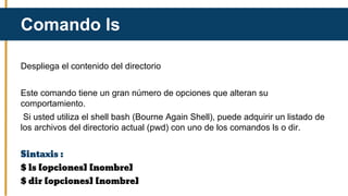 Despliega el contenido del directorio
Este comando tiene un gran número de opciones que alteran su
comportamiento.
Si usted utiliza el shell bash (Bourne Again Shell), puede adquirir un listado de
los archivos del directorio actual (pwd) con uno de los comandos ls o dir.
Sintaxis :
$ ls [opciones] [nombre]
$ dir [opciones] [nombre]
Comando ls
 
