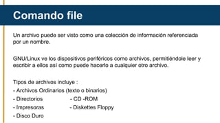 Un archivo puede ser visto como una colección de información referenciada
por un nombre.
GNU/Linux ve los dispositivos periféricos como archivos, permitiéndole leer y
escribir a ellos así como puede hacerlo a cualquier otro archivo.
Tipos de archivos incluye :
- Archivos Ordinarios (texto o binarios)
- Directorios - CD -ROM
- Impresoras - Diskettes Floppy
- Disco Duro
Comando file
 