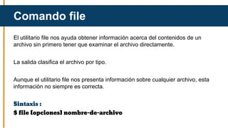 El utilitario file nos ayuda obtener información acerca del contenidos de un
archivo sin primero tener que examinar el archivo directamente.
La salida clasifica el archivo por tipo.
Aunque el utilitario file nos presenta información sobre cualquier archivo, esta
información no siempre es correcta.
Sintaxis :
$ file [opciones] nombre-de-archivo
Comando file
 