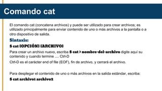El comando cat (concatena archivos) y puede ser utilizado para crear archivos; es
utilizado principalmente para enviar contenido de uno o más archivos a la pantalla o a
otro dispositivo de salida.
Sintaxis:
$ cat [OPCIÓN] [ARCHIVO]
Para crear un archivo nuevo, escriba $ cat > nombre-del-archivo digite aquí su
contenido y cuando termine .... Ctrl-D
Ctrl-D es el carácter end of file (EOF), fin de archivo, y cerrará el archivo.
Para desplegar el contenido de uno o más archivos en la salida estándar, escriba:
$ cat archivo1 archivo2
Comando cat
 
