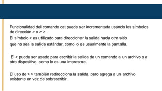 Funcionalidad del comando cat puede ser incrementada usando los símbolos
de dirección > o > > .
El símbolo > es utilizado para direccionar la salida hacia otro sitio
que no sea la salida estándar, como lo es usualmente la pantalla.
El > puede ser usado para escribir la salida de un comando a un archivo o a
otro dispositivo, como lo es una impresora.
El uso de > > también redirecciona la salida, pero agrega a un archivo
existente en vez de sobrescribir.
 