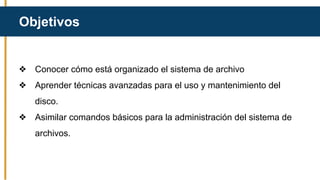 Objetivos
❖ Conocer cómo está organizado el sistema de archivo
❖ Aprender técnicas avanzadas para el uso y mantenimiento del
disco.
❖ Asimilar comandos básicos para la administración del sistema de
archivos.
 