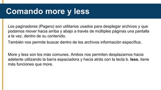 Los paginadores (Pagers) son utilitarios usados para desplegar archivos y que
podamos mover hacia arriba y abajo a través de múltiples páginas una pantalla
a la vez, dentro de su contenido.
También nos permite buscar dentro de los archivos información específica.
More y less son los más comunes. Ambos nos permiten desplazarnos hacia
adelante utilizando la barra espaciadora y hacia atrás con la tecla b. less, tiene
más funciones que more.
Comando more y less
 