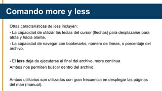 Otras características de less incluyen:
- La capacidad de utilizar las teclas del cursor (flechas) para desplazarse para
atrás y hacia alante.
- La capacidad de navegar con bookmarks, número de líneas, o porcentaje del
archivo.
- El less deja de ejecutarse al final del archivo, more continua
Ambos nos permiten buscar dentro del archivo.
Ambos utilitarios son utilizados con gran frecuencia en desplegar las páginas
del man (manual).
Comando more y less
 