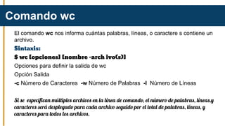 El comando wc nos informa cuántas palabras, líneas, o caractere s contiene un
archivo.
Sintaxis:
$ wc [opciones] [nombre -arch ivo(s)]
Opciones para definir la salida de wc
Opción Salida
-c Número de Caracteres -w Número de Palabras -l Número de Líneas
Si se especifican múltiples archivos en la línea de comando, el número de palabras, líneas,y
caracteres será desplegado para cada archivo seguido por el total de palabras, líneas, y
caracteres para todos los archivos.
Comando wc
 