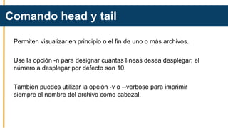 Permiten visualizar en principio o el fin de uno o más archivos.
Use la opción -n para designar cuantas líneas desea desplegar; el
número a desplegar por defecto son 10.
También puedes utilizar la opción -v o --verbose para imprimir
siempre el nombre del archivo como cabezal.
Comando head y tail
 