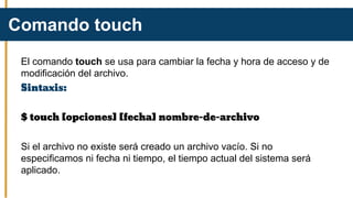 El comando touch se usa para cambiar la fecha y hora de acceso y de
modificación del archivo.
Sintaxis:
$ touch [opciones] [fecha] nombre-de-archivo
Si el archivo no existe será creado un archivo vacío. Si no
especificamos ni fecha ni tiempo, el tiempo actual del sistema será
aplicado.
Comando touch
 