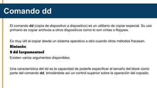 El comando dd (copia de dispositivo a dispositivo) es un utilitario de copiar especial. Su uso
primario es copiar archivos a otros dispositivos como lo son cintas o floppies.
Es muy útil al copiar desde un sistema operativo a otro cuando otros métodos fracasan.
Sintaxis:
$ dd [argumentos]
Existen varios argumentos disponibles.
Una característica del dd es la capacidad de poderle especificar el tamaño del block como
parte del comando dd, brindándote así un control superior sobre la operación del copiado.
Comando dd
 