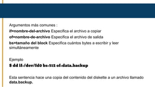 Argumentos más comunes :
if=nombre-del-archivo Especifica el archivo a copiar
of=nombre-de-archivo Especifica el archivo de salida
bs=tamaño del block Especifica cuántos bytes a escribir y leer
simultáneamente
Ejemplo
$ dd if=/dev/fd0 bs=512 of=data.backup
Esta sentencia hace una copia del contenido del diskette a un archivo llamado
data.backup.
 
