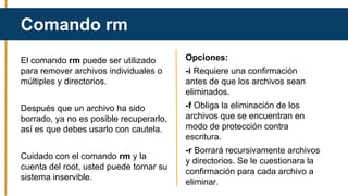 El comando rm puede ser utilizado
para remover archivos individuales o
múltiples y directorios.
Después que un archivo ha sido
borrado, ya no es posible recuperarlo,
así es que debes usarlo con cautela.
Cuidado con el comando rm y la
cuenta del root, usted puede tornar su
sistema inservible.
Comando rm
Opciones:
-i Requiere una confirmación
antes de que los archivos sean
eliminados.
-f Obliga la eliminación de los
archivos que se encuentran en
modo de protección contra
escritura.
-r Borrará recursivamente archivos
y directorios. Se le cuestionara la
confirmación para cada archivo a
eliminar.
 