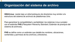 GNU/Linux reside bajo un árbol jerárquico de directorios muy similar a la
estructura del sistema de archivos de plataformas Unix.
Para garantizar la compatibilidad y portabilidad, los sistemas Linux cumplen
con el estándar FHS (Filesystem Hierarchy Standard, Estándar de jerarquía del
sistema de archivos).
FHS se define como un estándar que detalla los nombres, ubicaciones,
contenidos y permisos de los archivos y directorios.
Organización del sistema de archivo
 