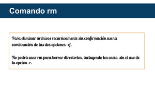 Para eliminar archivos recursivamente sin confirmación use la
combinación de las dos opciones -rf.
No podrá usar rm para borrar directorios, incluyendo los vacío, sin el uso de
la opción -r.
Comando rm
 