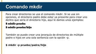 Para crear directorios se usa el comando mkdir. Si se usa sin
opciones, el directorio padre debe estar ya presente para crear uno
dentro que sería el directorio hijo, aquí le damos unos ejemplos:
$ mkdir prueba
$ mkdir prueba/hijo
También se puede crear una jerarquía de directorios de múltiple
padre e hijos en una sola sentencia con la opción -p.
$ mkdir -p prueba/padre/hijo
Comando mkdir
 