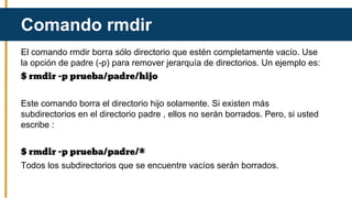 El comando rmdir borra sólo directorio que estén completamente vacío. Use
la opción de padre (-p) para remover jerarquía de directorios. Un ejemplo es:
$ rmdir -p prueba/padre/hijo
Este comando borra el directorio hijo solamente. Si existen más
subdirectorios en el directorio padre , ellos no serán borrados. Pero, si usted
escribe :
$ rmdir -p prueba/padre/*
Todos los subdirectorios que se encuentre vacíos serán borrados.
Comando rmdir
 