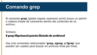 El comando grep (global regular expresion print) busca un patrón
o cadena simple de caracteres dentro del contenido de un
archivo.
Sintaxis:
$ grep [Opciones] patrón [listado de archivos]
Hay tres comandos relacionados 'grep, egrep, y fgrep' que
pueden ser usados para buscar en archivos línea por línea.
Comando grep
 