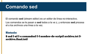 El comando sed (stream editor) es un editor de línea no-interactivo.
Los comandos se le pasan a sed todos a la ve z, y entonces sed procesa
el o los archivos una línea a la vez.
Sintaxis:
$ sed [-n] [-e comandos] [-f nombre-de-script] archivo.txt [>
archivo.final.txt]
Comando sed
 
