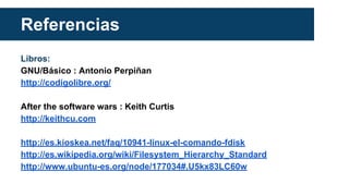 Referencias
Libros:
GNU/Básico : Antonio Perpiñan
http://codigolibre.org/
After the software wars : Keith Curtis
http://keithcu.com
http://es.kioskea.net/faq/10941-linux-el-comando-fdisk
http://es.wikipedia.org/wiki/Filesystem_Hierarchy_Standard
http://www.ubuntu-es.org/node/177034#.U5kx83LC60w
 