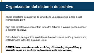Todos el sistema de archivos de Linux tiene un origen único la raíz o root
representada por /.
Bajo este directorio se encuentran todos los ficheros a los que puede acceder
el sistema operativo.
Estos ficheros se organizan en distintos directorios cuya misión y nombre son
estándar para todos los sistemas Linux.
GNU/Linux considera cada archivo, directorio, dispositivo, y
vínculo como un archivo colocado en esta estructura.
Organización del sistema de archivo
 