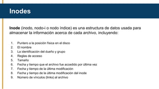 Inode (inodo, nodo-i o nodo índice) es una estructura de datos usada para
almacenar la información acerca de cada archivo, incluyendo:
1. Puntero a la posición física en el disco
2. El nombre
3. La identificación del dueño y grupo
4. Reglas de acceso
5. Tamaño
6. Fecha y tiempo que el archivo fue accedido por última vez
7. Fecha y tiempo de la última modificación
8. Fecha y tiempo de la última modificación del inode
9. Número de vínculos (links) al archivo
Inodes
 