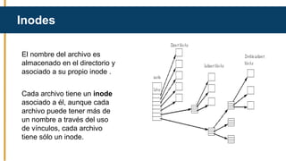 El nombre del archivo es
almacenado en el directorio y
asociado a su propio inode .
Cada archivo tiene un inode
asociado a él, aunque cada
archivo puede tener más de
un nombre a través del uso
de vínculos, cada archivo
tiene sólo un inode.
Inodes
 