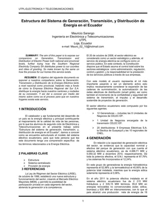 UTPL-ELECTRONICA Y TELECOMUNICACIONES
.
Estructura del Sistema de Generación, Transmisión, y Distribución de
Energía en el Ecuador
Mauricio Sarango
Ingeniería en Electrónica y Telecomunicaciones
UTPL
Loja, Ecuador
e-mail: Mauro_02_10@hotmail.com
SUMMARY: The aim of this paper is to expose our
companions on Generation, Transmission and
Distribution of Electric Power both national and provincial
levels, further trying how the Southern Regional
Electricity Company SA distributes power to our counties
and cities of granting. So make known by the same on
how the process for our homes this service exists.
RESUMEN: El objetivo del siguiente documento es
exponer a nuestros compañeros sobre la Generación,
Transmisión y Distribución de la Energía Eléctrica tanto
a nivel nacional como provincial, tratando más a fondo
de cómo la Empresa Eléctrica Regional del Sur S.A.
distribuye la energía hacia nuestros cantones y ciudades
de su concesión. Y así dar a conocer por medio del
mismo sobre como es el proceso para que en nuestros
hogares exista este servicio.
1 INTRODUCCIÓN
El catalizador y eje fundamental del desarrollo de
un país es la energía eléctrica y principal contribuyente
al mejoramiento de la calidad de vida de las personas,
por lo que los alumnos de segundo ciclo de Electrónica y
Telecomunicaciones en el presente trabajo sobre
“Estructura del sistema de generación, transmisión, y,
distribución de energía en el Ecuador”, damos a conocer
como se encuentra estructurado el modelo del sistema
eléctrico ecuatoriano, para que toda persona que lea
este documento tenga una comprensión específica de
los términos relacionados a la Energía Eléctrica.
2 PALABRAS CLAVE
 Estructura
 Sistema centralizado
 Provisión de energía
3 REFERENCIAS
La Ley de Régimen del Sector Eléctrico (LRSE),
de octubre de 1996, estableció una nueva estructura y
funcionamiento del sector, creando el Mercado Eléctrico
Mayorista (MEM), y permitió la posibilidad de
participación privada en cada segmento del sector,
abriendo la generación a la competencia.
El 20 de octubre de 2008, el sector eléctrico es
considerado como un sector estratégico y además, el
servicio de energía eléctrica se configura como un
servicio público. En este contexto, la Constitución
dispone que el Estado asuma el control total sobre los
sectores estratégicos como administración, regulación,
control y gestión; y la responsabilidad en la prestación
de los servicios públicos a través de sus empresas.
Con este modelo el usuario representa el rol más
importante pasando a ser un elemento activo esto
implico necesariamente considerar la expansión de las
cadenas de suministración, la automatización de las
redes eléctricas de distribución (smart grids), así como
también el incremento de la confiabilidad y seguridad del
sistema de transmisión, el impulso y el desarrollo
sostenible de proyectos de generación.
El sector eléctrico ecuatoriano está compuesto por los
siguientes agentes:
 12 Generadoras – incluidas las 8 Unidades de
Negocios de CELEC EP.
 1 Unidad de Negocios encargada de la
transmisión CELEC EP.
 20 distribuidoras: 9 Empresas Eléctricas S.A.
la Electica de Guayaquil y las 10 regionales de
CNEL.
4 GENERACIÓN
En relación a la capacidad de generación eléctrica
del sector, se evidencia que la capacidad nominal y
efectiva del parque de generación con que cuenta el
sistema eléctrico ecuatoriano, es de 4.488,71 MW y
5.050,32 MW a diciembre 2010, respectivamente. De
toda la potencia efectiva, el S.N.I. representa el 87,76%
y los sistemas No Incorporados el 12,24%.
En este grupo de generadoras la energía hidroeléctrica
representa el 52,98% y la termoeléctrica el 45,95% de la
potencia total instalada, mientras que la energía eólica
solamente representa el 0,06%.
En el año 2011 la potencia efectiva instalada en el
sistema eléctrico ecuatoriano fue de 2 215 MW
hidráulicos y 2 535,15 MW térmicos, 95,8 MW en
energías renovables no convencionales (solar, eólica,
biomasa) y 635 MW en interconexiones, con lo que el
país alcanzó una producción neta de energía de 18
1
 