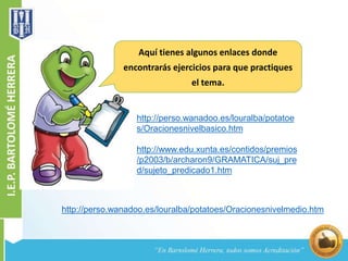 Aquí tienes algunos enlaces donde 
encontrarás ejercicios para que practiques 
el tema. 
http://perso.wanadoo.es/louralba/potatoe 
s/Oracionesnivelbasico.htm 
http://www.edu.xunta.es/contidos/premios 
/p2003/b/archaron9/GRAMATICA/suj_pre 
d/sujeto_predicado1.htm 
http://perso.wanadoo.es/louralba/potatoes/Oracionesnivelmedio.htm 
