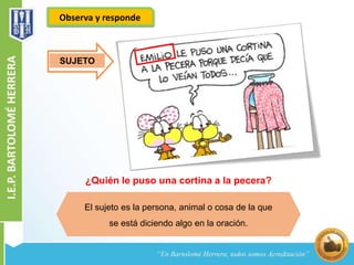 Observa y responde 
¿Quién le puso una cortina a la pecera? 
El sujeto es la persona, animal o cosa de la que 
se está diciendo algo en la oración. 
SUJETO 
 