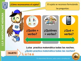 El sujeto se reconoce formulando 
las preguntas: 
¿Cómo reconocemos el sujeto? 
¿Quién + 
verbo? 
¿Quiénes 
+ verbo? 
¿Qué + 
verbo? 
Luisa practica matemática todas las noches. 
¿Quién practica matemática todas las noches? 
SUJETO 
 