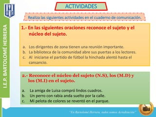 ACTIVIDADES 
Realiza las siguientes actividades en el cuaderno de comunicación. 
1.- En las siguientes oraciones reconoce el sujeto y el 
núcleo del sujeto. 
a. Los dirigentes de zona tienen una reunión importante. 
b. La biblioteca de la comunidad abre sus puertas a los lectores. 
c. Al iniciarse el partido de fútbol la hinchada alentó hasta el 
cansancio. 
2.- Reconoce el núcleo del sujeto (N.S), los (M.D) y 
los (M.I) en el sujeto. 
a. La amiga de Luisa compró lindos cuadros. 
b. Un perro con rabia anda suelto por la calle. 
c. Mi pelota de colores se reventó en el parque. 
 