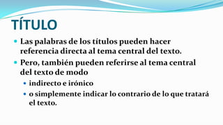 TÍTULO
 Las palabras de los títulos pueden hacer
  referencia directa al tema central del texto.
 Pero, también pueden referirse al tema central
  del texto de modo
   indirecto e irónico
   o simplemente indicar lo contrario de lo que tratará
    el texto.
 