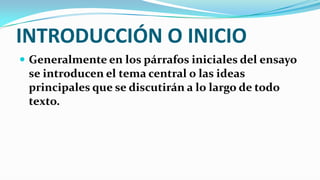 INTRODUCCIÓN O INICIO
 Generalmente en los párrafos iniciales del ensayo
 se introducen el tema central o las ideas
 principales que se discutirán a lo largo de todo
 texto.
 