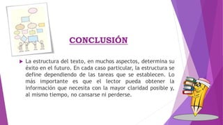 CONCLUSIÓN
 La estructura del texto, en muchos aspectos, determina su
éxito en el futuro. En cada caso particular, la estructura se
define dependiendo de las tareas que se establecen. Lo
más importante es que el lector pueda obtener la
información que necesita con la mayor claridad posible y,
al mismo tiempo, no cansarse ni perderse.
 