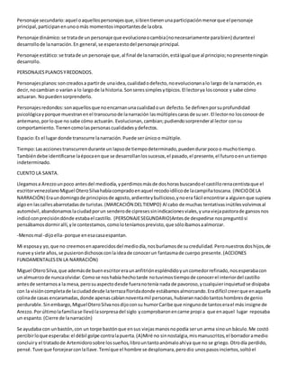 Personaje secundario:aquel oaquellospersonajesque,si bientienenunaparticipaciónmenorque el personaje
principal,participanenunoomás momentosimportantesde laobra.
Personaje dinámico:se tratade un personaje que evolucionaocambia(nonecesariamente parabien) duranteel
desarrollode lanarración.En general,se esperaestodel personaje principal.
Personaje estático:se tratade un personaje que,al final de lanarración,estáigual que al principio;nopresenteningún
desarrollo.
PERSONAJESPLANOSYREDONDOS.
Personajesplanos:soncreadosa partirde unaidea,cualidadodefecto,noevolucionanalo largo de la narración,es
decir,nocambian o varían a lo largode la historia.Sonseressimplesytípicos.El lectorya losconoce y sabe cómo
actuaran. Nopuedensorprenderlo.
Personajesredondos:sonaquellosque noencarnanunacualidadoun defecto.Se definenporsuprofundidad
psicológicayporque muestranenel transcursode lanarración lasmúltiplescarasde suser. El lectorno losconoce de
antemano,porloque no sabe cómo actuarán. Evolucionan,cambian;pudiendosorprenderal lector consu
comportamiento.Tienencomolaspersonascualidadesydefectos.
Espacio:Es el lugar donde transcurre lanarración.Puede serúnicoo múltiple.
Tiempo:Lasaccionestranscurrendurante un lapsode tiempodeterminado,puedendurarpocoo muchotiempo.
Tambiéndebe identificarse laépocaenque se desarrollanlossucesos,el pasado,el presente,el futurooenuntiempo
indeterminado.
CUENTO LA SANTA.
Llegamosa Arezzounpoco antesdel mediodía,yperdimosmásde doshorasbuscandoel castillorenacentistaque el
escritorvenezolanoMiguel OteroSilvahabíacompradoenaquel recodoidílicode lacampiñatoscana. (INICIODELA
NARRACIÓN) Eraundomingode principiosde agosto,ardienteybullicioso,ynoera fácil encontrara alguienque supiera
algoen lascallesabarrotadasde turistas.(MARCACIÓN DELTIEMPO) Al cabo de muchas tentativasinútilesvolvimosal
automóvil,abandonamoslaciudadporun senderode cipresessinindicacionesviales,yunaviejapastorade gansosnos
indicóconprecisióndónde estabael castillo. (PERSONAJESEGUNDARIO)Antesde despedirse nospreguntósi
pensábamosdormirallí,yle contestamos,comoloteníamosprevisto,que sóloíbamosaalmorzar.
-Menosmal -dijoella- porque enesacasaespantan.
Mi esposay yo,que no creemosenaparecidosdel mediodía,nosburlamosde sucredulidad.Peronuestrosdoshijos,de
nueve ysiete años,se pusierondichososconlaideade conocerun fantasmade cuerpo presente.(ACCIONES
FUNDAMENTALESEN LA NARRACIÓN)
Miguel OteroSilva,que ademásde buenescritoreraunanfitriónespléndidoyuncomedorrefinado,nosesperabacon
un almuerzode nuncaolvidar.Comose noshabía hechotarde notuvimostiempode conocerel interiordel castillo
antesde sentarnosa la mesa,perosuaspectodesde fueranotenía nada de pavoroso,ycualquierinquietudse disipaba
con la visióncompletade laciudaddesde laterrazafloridadonde estábamosalmorzando.Eradifícil creerque enaquella
colinade casas encaramadas,donde apenascabíannoventamil personas,hubierannacidotantoshombresde genio
perdurable.Sinembargo,MiguelOteroSilvanosdijoconsu humorCaribe que ningunode tantoserael más insigne de
Arezzo.Porúltimolafamiliase llevólasorpresadel siglo ycomprobaronencarne propia que enaquel lugar reposaba
un espanto.(Cierre de lanarración)
Se ayudaba con unbastón,con un torpe bastónque ensus viejasmanosnopodía serun arma sinoun báculo.Me costó
percibirloque esperaba:el débil golpe contralapuerta.(A)Miré no sinnostalgia,mismanuscritos,el borradoramedio
concluiry el tratadode Artemidorosobre lossueños,librountantoanómaloahíya que no se griego.Otrodía perdido,
pensé.Tuve que forcejearconlallave.Temíque el hombre se desplomara,perodio unospasosinciertos,soltóel
 