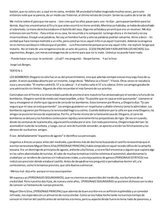 bastón,que no volvía ver,y cayó enmi cama, rendido.Mi ansiedadlohabíaimaginadomuchasveces,perosolo
entoncesnote que se parecía,de un modocasi fraternal,al últimoretratode Lincoln.Seríanlascuatro de la tarde.(B)
Me incline sobre él paraque me oyera. - Uno cree que losaños pasanpara uno –le dije-,peropasantambiénparalos
demás.Aquínos encontramosal finylo que antesocurrióno tiene sentido,Mientrasyohablaba,se habíadesabrochado
el sobretodo.Lamano derechaestabaenel bolsillodel saco.Algome señalabayyosentíque era un revolver.Me dijo
entoncesconvozfirme: - Para entrar ensu casa, he recurridoa la compasión.Lotengoahora a mi mercedy nosoy
misericordioso.Ensayé unaspalabras.Nosoyunhombre fuerte ysólolaspalabraspodrían salvarme.Atine adecir: - En
verdadque hace tiempomaltraté a unniño,peroustedya noes aquel niñoni yoaquel insensato.Ademáslavenganza
no esmenosvanidosani ridículaque el perdón. - LuisPrecisamente porqueyanosoy aquel niño- me replicó-tengoque
matarlo. No se trata de una venganzasinode unacto de justicia. (C)(SEENUNCIAN YADELANTAN LOSHECHOS).Sus
argumentos,Borges,sonmerasestratagemasde suterrorpara que no lo mate. Ustedya no puede hacernada.
- Puedohaceruna cosa- le contesté. - ¿Cuál?- me preguntó. - Despertarme. Y así lohice.
Jorge luís Borges.
TEXTO N 1.
LOS BOMBEROS Olegarionosólofue unas del presentimiento,sinoque ademássiempre estuvomuyorgullosode su
poder.A vecesquedabaabsortopor uninstante,luegodecía:“Mañana va a llover”.Yllovía.Otras vecesse rascabala
nuca y anunciaba:“El martessaldráEL 57 a la cabeza”.Y el martessalía el 57 a la cabeza.Entre susamigosgozabade
una admiraciónsinlímites.Algunosde ellosrecuerdanel másfamosode susaciertos.
Caminabanconél frente a la Universidadcuandode prontoel aire matutinofue atravesadoporel sonidoylafuriade los
bomberos.Olegariosonrióde modocasi imperceptible,ydijo:“Esposible que mi casase esté quemando”.Llamaronal
taxi y encargaronal choferque siguierade cercade los bomberos.EstostomaronporRivera,y Olegariodijo:“Escasi
seguroque mi casa se estáquemando”.Losamigosguardaronun respetuoso yafable silencio;tantoloadmiraban.Los
bomberossiguieronporPereyraylanerviosidadllegóasucolmo.Cuandodoblaronporla calle enque vivíaOlegario,los
amigosse pusierontensosde expectativa.Porfin,al frente mismode lallameantecasade Olegario,el carrode
bomberosse detuvoyloshombrescomenzaronrápidayserenamentelospreparativosde rigor.De vezencuando,
desde lasventanasde laplantaalta,algunaastillavolabaporel aire.Con todaparsimonia,Olegariobajodel taxi.Se
acomodóel nudode lacorbata, y luego,conun aire de humilde vencedor,se aprestoarecibirlasfelicitacionesylos
abrazosde susbuenos amigos.
Llegamosa Arezzounpoco antesdel mediodía,yperdimosmásde doshorasbuscandoel castillorenacentistaque el
escritorvenezolanoMiguel OteroSilva(PERSONAJEPRINCIPAL) habíacompradoenaquel recodoidílicode lacampiña
toscana.Era un domingode principiosde agosto,ardiente ybullicioso,ynoera fácil encontrara alguienque supieraalgo
enlas callesabarrotadasde turistas.Al cabo de muchastentativasinútilesvolvimosal automóvil,abandonamosla
ciudadpor un senderode cipresessinindicacionesviales,yunaviejapastora de gansos(PERSONAJEESTÁTICO) nos
indicóconprecisióndónde estabael castillo.Antesde despedirsenospreguntósi pensábamosdormirallí,yle
contestamos,comoloteníamosprevisto,que sóloíbamosaalmorzar.
-Menosmal -dijoella- porque enesacasaespantan.
Mi esposay yo(PERSONAJESSEGUNDARIOS),que nocreemosenaparecidosdel mediodía,nosburlamosde su
credulidad.Peronuestrosdoshijos,de nueveysiete años, (PERSONAJESEGUNDARIO) se pusierondichososconlaidea
de conocer unfantasmade cuerpopresente.
Miguel OteroSilva,(PERSONAJEPRINCIPAL) que ademásde buenescritoreraunanfitriónespléndidoyuncomedor
refinado,nosesperabaconunalmuerzode nuncaolvidar.Comose noshabía hechotarde notuvimostiempode
conocerel interiordel castilloantesde sentarnosalamesa,perosuaspectodesde fueranotenía nada de pavoroso,y
 