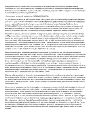 cualquierinquietudse disipabaconlavisióncompletade laciudaddesde laterrazafloridadonde estábamos
almorzando.Era difícil creerque enaquellacolinade casasencaramadas,donde apenascabíannoventamil personas,
hubierannacidotantoshombresde genioperdurable.Sinembargo,Miguel OteroSilvanosdijoconsuhumorCaribe que
ningunode tantosera el másinsigne de Arezzo.
-El más grande -sentenció- fueLudovico.(PERSONAJEPRINCIPAL)
Así, sinapellidos:Ludovico,el granseñorde lasartesy de la guerra,que había construidoaquel castillode sudesgracia,
y de quienMiguel noshablódurante todoel almuerzo.Noshablóde supoderinmenso,de suamorcontrariadoy de su
muerte espantosa.Noscontócómofue que enun instante de locuradel corazónhabía apuñaladoa su dama
(PERSONAJEESTÁTICO) enel lechodonde acababande amarse,yluegoazuzócontra sí mismoa susferocesperrosde
guerraque lodespedazaronadentelladas.Nosaseguró,muyenserio,que apartirde lamedianoche el espectrode
Ludovicodeambulabaporlacasa entinieblastratandode conseguirel sosiegoensupurgatoriode amor.
El castillo,enrealidad,erainmenso ysombrío.Peroaplenodía, con el estómagollenoyel corazóncontento,el relato
de Miguel no podíaparecer sinounabroma como tantasotras suyaspara entretenerasusinvitados.Losochentaydos
cuartos que recorrimossinasombrodespuésde lasiesta,habíanpadecidotodaclase de mudanzasde susdueños
sucesivos.Miguel habíarestauradoporcompletolaplantabajay se había hechoconstruirun dormitoriomodernocon
suelosde mármol e instalacionesparasaunay culturafísica, y laterraza de flores intensasdonde habíamosalmorzado.
La segundaplanta,que habíasidolamás usada enel curso de lossiglos,erauna sucesiónde cuartossinningúncarácter,
con mueblesde diferentesépocasabandonadosasusuerte.Peroenlaúltimase conservabaunahabitaciónintactapor
donde el tiempose habíaolvidadode pasar.Era el dormitoriode Ludovico.
Fue un instante mágico.Allíestabalacama de cortinasbordadascon hilosde oro,y el sobrecamade prodigiosde
pasamaneríatodavía acartonadopor la sangre seca de la amante sacrificada.Estabala chimeneaconlascenizasheladas
y el últimoleñoconvertidoenpiedra,el armarioconsusarmas biencebadas,yel retratoal óleodel caballeropensativo
enun marco de oro,pintadoporalgunode losmaestrosflorentinosque notuvieronlafortunade sobrevivirasu
tiempo.Sinembargo,loque másme impresionófue el olorde fresasrecientesque permanecíaestancadosin
explicaciónposible enel ámbitodel dormitoriosLosdíasdel veranosonlargos y parsimoniosos enlaToscana,y el
horizonte se mantieneensusitiohastalasnueve de lanoche.Cuandoterminamosde conocerel castilloeranmásde las
cinco,peroMiguel insistióenllevarnosaverlosfrescosde PierodellaFrancescaenlaIglesiade SanFrancisco, luegonos
tomamosun café bienconversadobajolaspérgolasde laplaza,y cuandoregresamospararecogerlas maletas
encontramoslacena servida.De modoque nosquedamosacenar.
Mientraslohacíamos, bajoun cielomalvaconuna solaestrella,losniñosprendieronunasantorchasenlacocina, yse
fuerona explorarlastinieblasenlospisosaltos.Desdelamesaoíamossusgalopesde caballoscerrerosporlas escaleras,
loslamentosde laspuertas,losgritosfelicesllamandoaLudovicoenloscuartos tenebrosos.Fue aellosaquienesse les
ocurrióla malaideade quedarnosadormir.Miguel OteroSilvalosapoyóencantado,ynosotrosnotuvimosel valorcivil
de decirlesque no.
Al contrariode loque yo temía,dormimosmuybien,mi esposayyoen un dormitoriode laplantabajay mishijosenel
cuarto contiguo.Amboshabíansidomodernizadosynoteníannada de tenebrosos.Mientrastratabade conseguirel
sueñoconté losdoce toquesinsomnesdel reloj de péndulode lasala,yme acordé de la advertenciapavorosade la
pastora de gansos.Peroestábamostancansadosque nos dormimosmuypronto,enunsueñodensoycontinuo,y
desperté despuésde lassiete conunsol espléndidoentre lasenredaderasde laventana.A mi lado,mi esposanavegaba
enel mar apacible de losinocentes."Qué tontería -me dije-,que alguiensigacreyendoenfantasmasporestostiempos".
Sóloentoncesme estremecióel olorde fresasreciéncortadas,yvi lachimeneaconlascenizasfrías y el últimoleño
convertidoenpiedra,yel retratodel caballerotriste que nosmirabadesde tressiglosantesenel marcode oro.Puesno
estábamosenlaalcoba de la plantabajadonde noshabíamos acostadola noche anterior,sinoenel dormitoriode
Ludovico,bajolacornisay las cortinaspolvorientasylassábanasempapadasde sangre todavíacaliente de sucama
maldita
 
