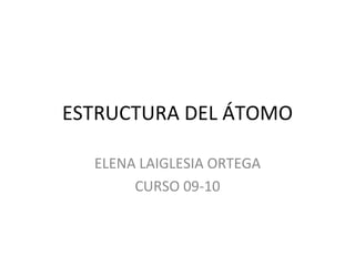 ESTRUCTURA DEL ÁTOMO ELENA LAIGLESIA ORTEGA CURSO 09-10 