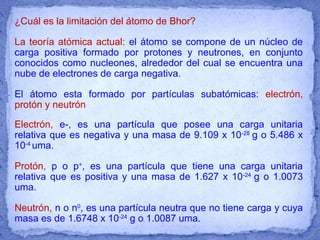¿Cuál es la limitación del átomo de Bhor?
La teoría atómica actual: el átomo se compone de un núcleo de
carga positiva formado por protones y neutrones, en conjunto
conocidos como nucleones, alrededor del cual se encuentra una
nube de electrones de carga negativa.
El átomo esta formado por partículas subatómicas: electrón,
protón y neutrón
Electrón, e-, es una partícula que posee una carga unitaria
relativa que es negativa y una masa de 9.109 x 10-28
g o 5.486 x
10-4
uma.
Protón, p o p+
, es una partícula que tiene una carga unitaria
relativa que es positiva y una masa de 1.627 x 10-24
g o 1.0073
uma.
Neutrón, n o n0
, es una partícula neutra que no tiene carga y cuya
masa es de 1.6748 x 10-24
g o 1.0087 uma.
 