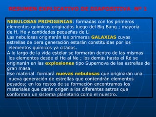 NEBULOSAS PRIMIGENIAS : formadas con los primeros  elementos químicos originados luego del Big Bang ; mayoría  de H, He y cantidades pequeñas de Li Las nebulosas originarán las primeras  GALAXIAS  cuyas  estrellas de 1era generación estarán constituidas por los elementos químicos ya citados. A lo largo de la vida estelar se formarán dentro de las mismas los elementos desde el He al Ne ; los demás hasta el Rd se originarán en las  explosiones  tipo Supernova de las estrellas de gran masa. Ese material  formará  nuevas nebulosas  que originarán una nueva generación de estrellas que contendrán elementos  pesados; en los restos de su formación encontramos los  materiales que darán origen a los diferentes astros que  conforman un sistema planetario como el nuestro. RESUMEN EXPLICATIVO DE DIAPOSITIVA  Nº 1 