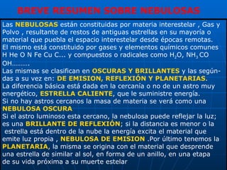 Las  NEBULOSAS  están constituidas por materia interestelar , Gas y Polvo , resultante de restos de antiguas estrellas en su mayoría o  material que puebla el espacio interestelar desde épocas remotas. El mismo está constituido por gases y elementos químicos comunes H He O N Fe Cu C... y compuestos o radicales como H 2 O, NH 3  CO OH………. Las mismas se clasifican en  OSCURAS Y BRILLANTES  y las según- das a su vez en:  DE EMISION, REFLEXIÓN Y PLANETARIAS . La diferencia básica está dada en la cercanía o no de un astro muy energético,  ESTRELLA CALIENTE , que le suministre energía.  Si no hay astros cercanos la masa de materia se verá como una  NEBULOSA OSCURA Si el astro luminoso esta cercano, la nebulosa puede reflejar la luz; es una  BRILLANTE DE REFLEXIÓN ; si la distancia es menor o la estrella está dentro de la nube la energía excita el material que emite luz propia ,  NEBULOSA DE EMISION  .Por último tenemos la PLANETARIA , la misma se origina con el material que desprende una estrella de similar al sol, en forma de un anillo, en una etapa  de su vida próxima a su muerte estelar  BREVE RESUMEN SOBRE NEBULOSAS 