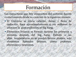 Las estructuras que hoy conocemos del universo fueron
evolucionando desde su creación de la siguiente manera:
 El Universo se inicia caliente, denso y lleno de
radiación, hace aproximadamente 13.700 millones de
años con la gran explosión, el big bang.
 Elementos livianos se forman durante los primeros 3
minutos después del big bang. Debido a las
altas temperaturas no se pueden formar átomos, solo
elementos llamados livianos, como protones,
electrones y neutrones.
Formación
 