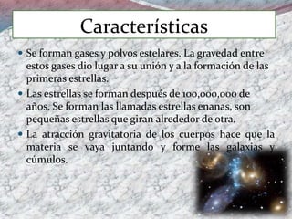 Características
 Se forman gases y polvos estelares. La gravedad entre
estos gases dio lugar a su unión y a la formación de las
primeras estrellas.
 Las estrellas se forman después de 100,000,000 de
años. Se forman las llamadas estrellas enanas, son
pequeñas estrellas que giran alrededor de otra.
 La atracción gravitatoria de los cuerpos hace que la
materia se vaya juntando y forme las galaxias y
cúmulos.
 