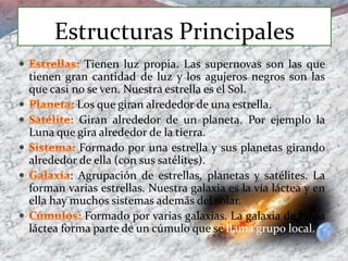 Estructuras Principales
Tienen luz propia. Las supernovas son las que
tienen gran cantidad de luz y los agujeros negros son las
que casi no se ven. Nuestra estrella es el Sol.
Los que giran alrededor de una estrella.
Giran alrededor de un planeta. Por ejemplo la
Luna que gira alrededor de la tierra.
Formado por una estrella y sus planetas girando
alrededor de ella (con sus satélites).
: Agrupación de estrellas, planetas y satélites. La
forman varias estrellas. Nuestra galaxia es la vía láctea y en
ella hay muchos sistemas además del solar.
Formado por varias galaxias. La galaxia de la vía
láctea forma parte de un cúmulo que se llama grupo local.
 