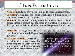 Otras Estructuras
Nube de gas y polvo iluminada por cercanas estrellas.
Giran alrededor de una estrella paro a diferencia de los
planetas están cubiertas de hielo.
Formando por fragmentos (trozos) de roca o metal
procedentes del espacio que cae sobre un planeta, pero que antes
de llegar a la superficie del planeta se desintegran emitiendo luz.
: Fragmento de material que no se desintegra
completamente antes de llegar a la superficie del planeta sobre el
que cae.
estructura más grande que se conoce
actualmente en el universo se llama la Hércules-Corona Boreal y
es un conjunto de galaxias unidas por gravedad que se encuentra
a unos 10.000 millones de años luz y mide unos 10.000 millones
de años luz de un extremo al otro.
 