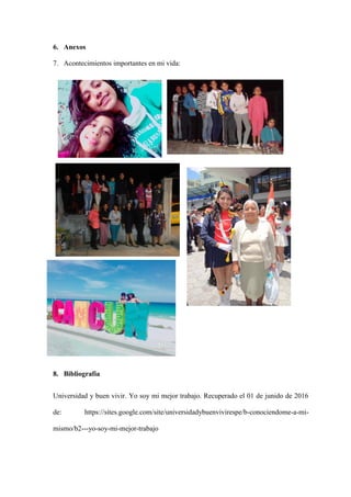 6. Anexos
7. Acontecimientos importantes en mi vida:
8. Bibliografía
Universidad y buen vivir. Yo soy mi mejor trabajo. Recuperado el 01 de junido de 2016
de: https://sites.google.com/site/universidadybuenvivirespe/b-conociendome-a-mi-
mismo/b2---yo-soy-mi-mejor-trabajo
 